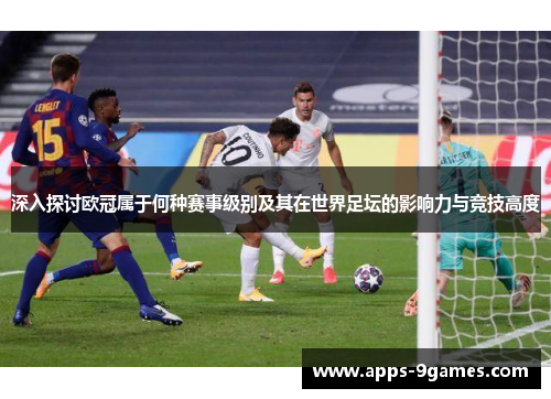 深入探讨欧冠属于何种赛事级别及其在世界足坛的影响力与竞技高度