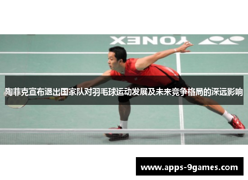陶菲克宣布退出国家队对羽毛球运动发展及未来竞争格局的深远影响 陶菲克宣布退出国家队对羽毛球运动发展及未来竞争格局的深远影响