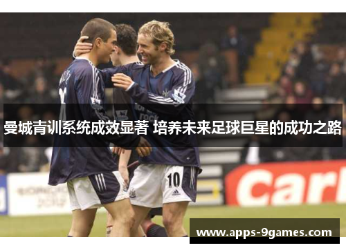 曼城青训系统成效显著 培养未来足球巨星的成功之路 曼城青训系统成效显著 培养未来足球巨星的成功之路